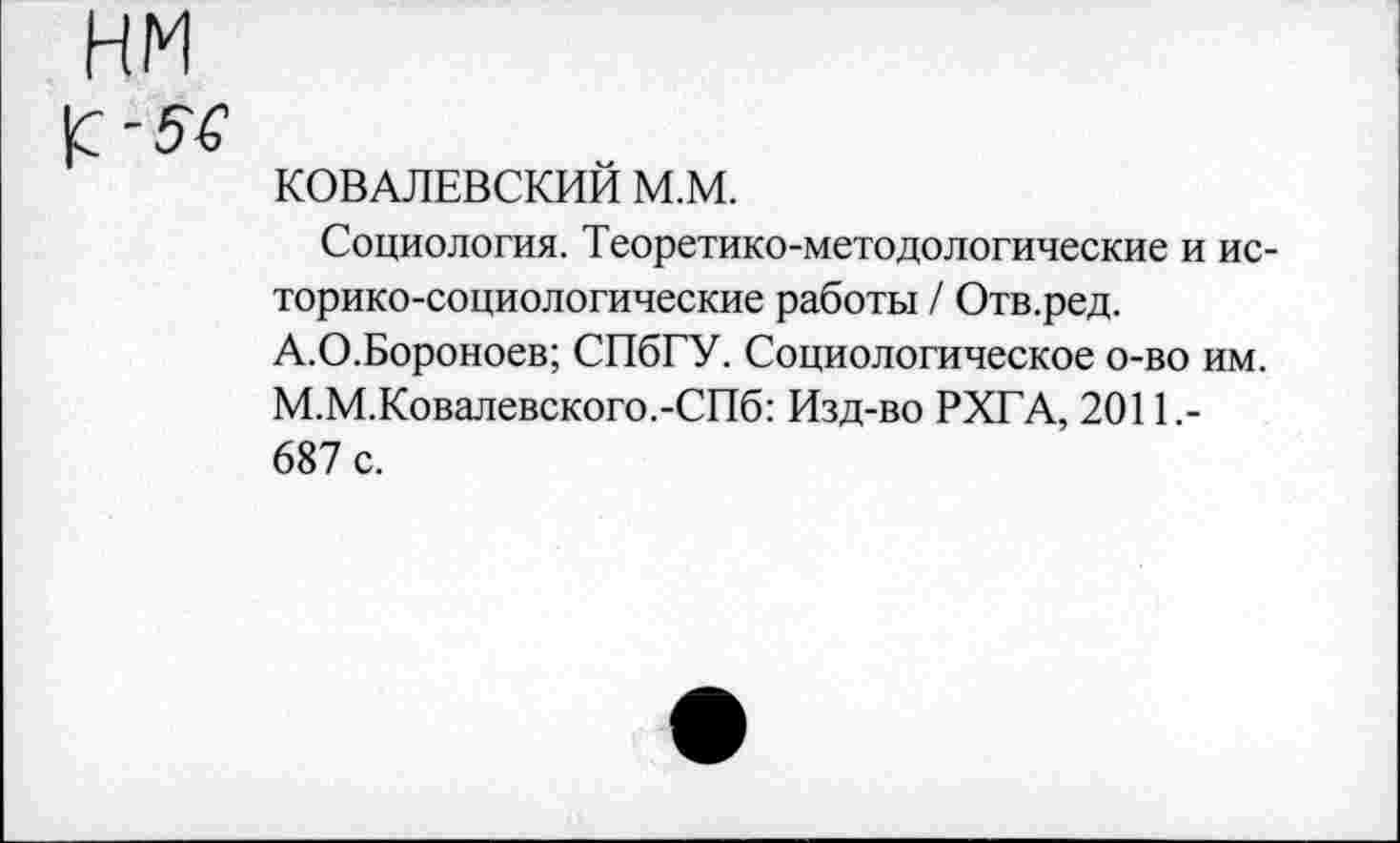 ﻿КОВАЛЕВСКИЙ М.М.
Социология. Теоретико-методологические и историко-социологические работы / Отв.ред. А.О.Бороноев; СПбГУ. Социологическое о-во им. М.М.Ковалевского.-СПб: Изд-во РХГА, 2011.-687 с.